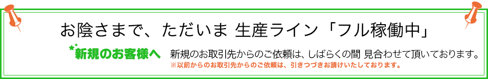 おかげさまで、ただいま生産ラインフル稼働中　新規のお取引先からのご依頼は、しばらくの間見合わせて頂いております。