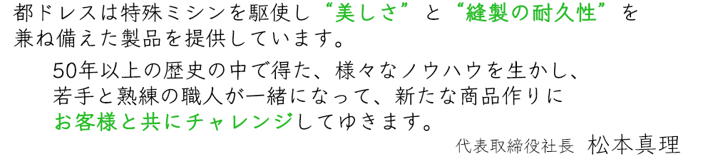 都ドレスは特殊ミシンを駆使し、「美しさ」と「縫製の耐久性」とを兼ね備えた製品を提供しています。50年以上の歴史の中で得た、様々なノウハウを生かし、商品作りを若手と熟練の職人が一緒になってお客様とチャレンジしていきます。  代表取締役社長 松本静夫